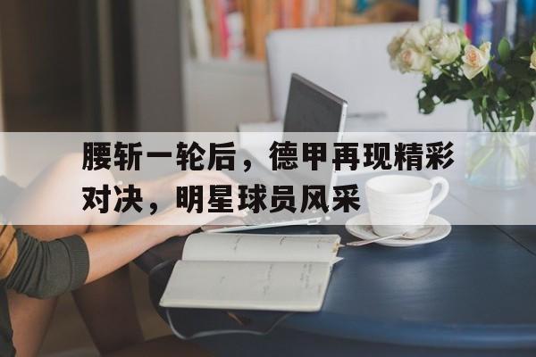 腰斩一轮后,德甲再现精彩对决,明星球员风采的简单介绍