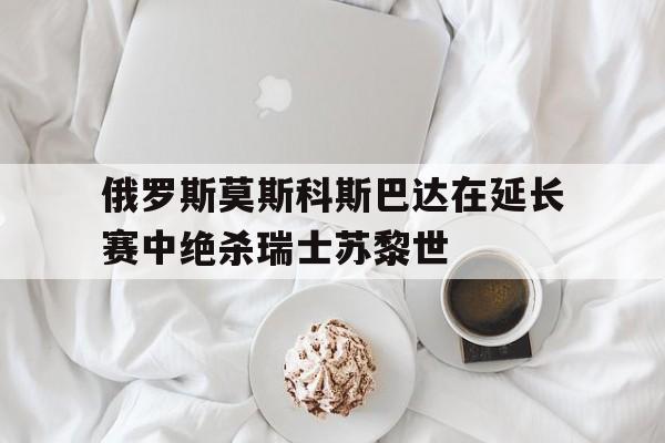 包含俄罗斯莫斯科斯巴达在延长赛中绝杀瑞士苏黎世的词条
