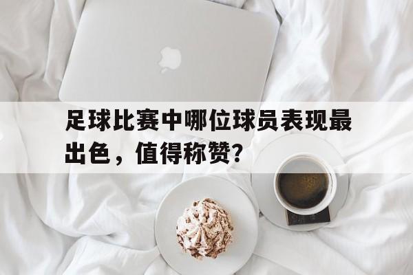 足球比赛中哪位球员表现最出色，值得称赞？的简单介绍